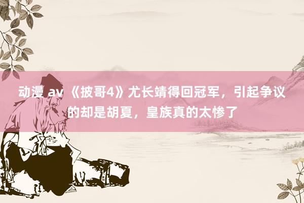 动漫 av 《披哥4》尤长靖得回冠军，引起争议的却是胡夏，皇族真的太惨了