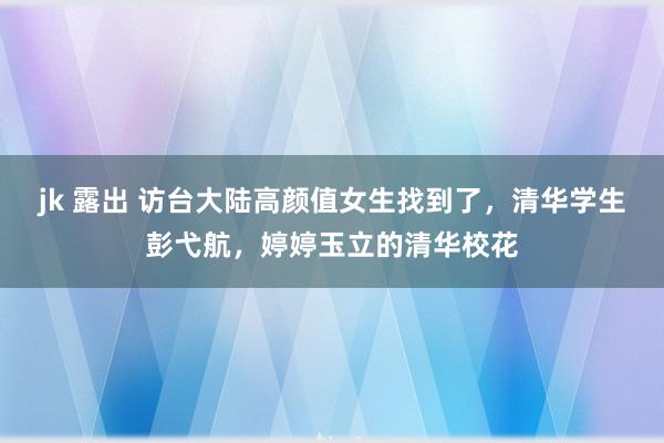 jk 露出 访台大陆高颜值女生找到了，清华学生彭弋航，婷婷玉立的清华校花