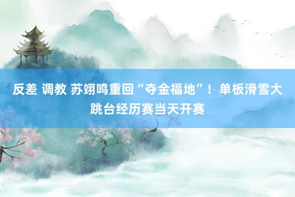 反差 调教 苏翊鸣重回“夺金福地”！单板滑雪大跳台经历赛当天开赛