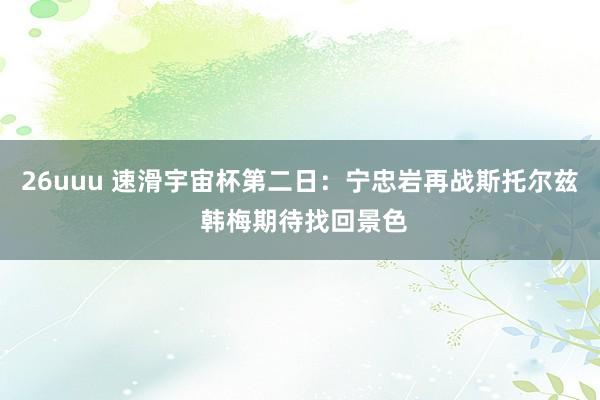 26uuu 速滑宇宙杯第二日：宁忠岩再战斯托尔兹 韩梅期待找回景色