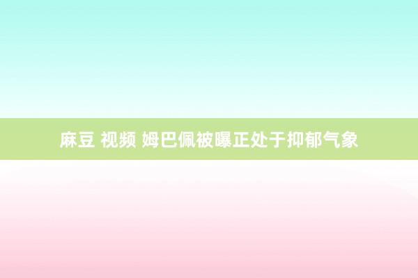 麻豆 视频 姆巴佩被曝正处于抑郁气象