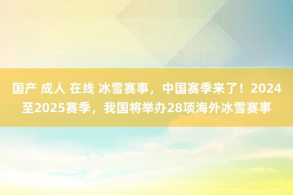 国产 成人 在线 冰雪赛事，中国赛季来了！2024至2025赛季，我国将举办28项海外冰雪赛事
