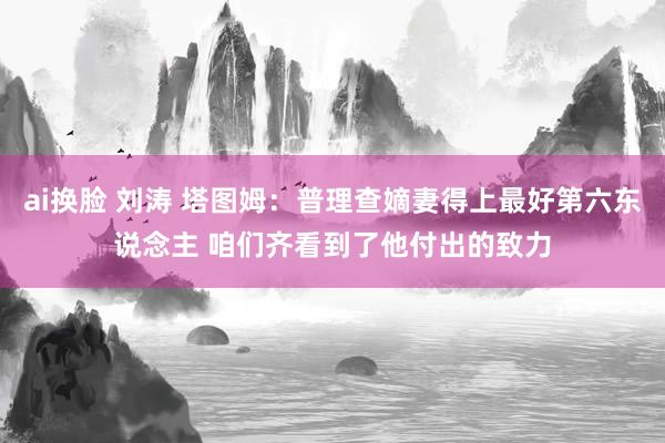 ai换脸 刘涛 塔图姆：普理查嫡妻得上最好第六东说念主 咱们齐看到了他付出的致力