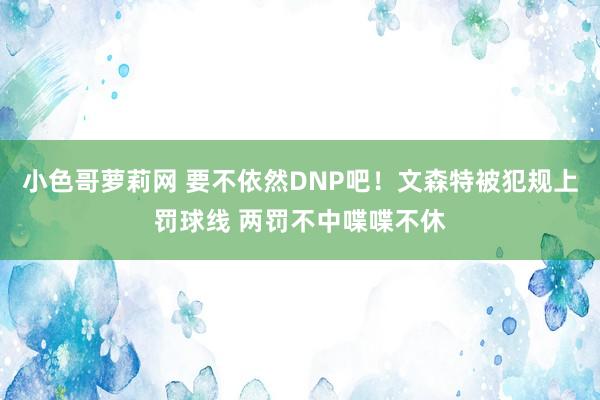 小色哥萝莉网 要不依然DNP吧！文森特被犯规上罚球线 两罚不中喋喋不休