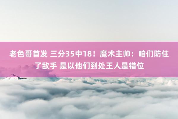 老色哥首发 三分35中18！魔术主帅：咱们防住了敌手 是以他们到处王人是错位