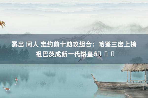 露出 同人 定约前十助攻组合：哈登三度上榜 祖巴茨成新一代饼皇😜