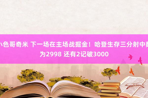 小色哥奇米 下一场在主场战掘金！哈登生存三分射中数为2998 还有2记破3000