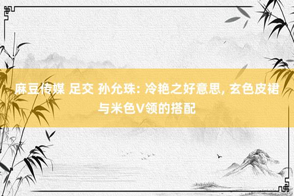 麻豆传媒 足交 孙允珠: 冷艳之好意思, 玄色皮裙与米色V领的搭配