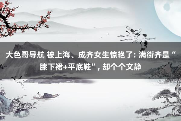 大色哥导航 被上海、成齐女生惊艳了: 满街齐是“膝下裙+平底鞋”， 却个个文静