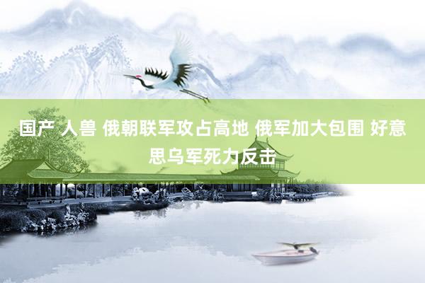 国产 人兽 俄朝联军攻占高地 俄军加大包围 好意思乌军死力反击