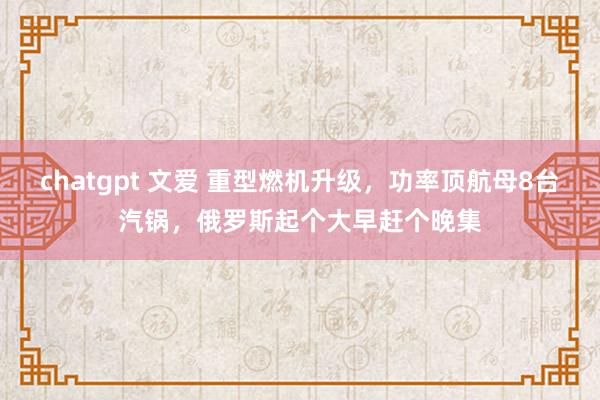 chatgpt 文爱 重型燃机升级，功率顶航母8台汽锅，俄罗斯起个大早赶个晚集