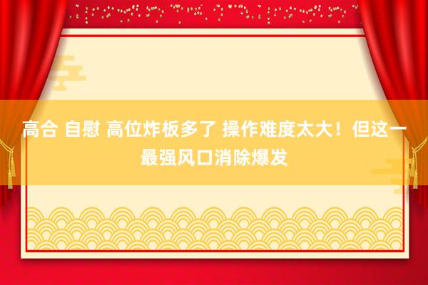 高合 自慰 高位炸板多了 操作难度太大！但这一最强风口消除爆发