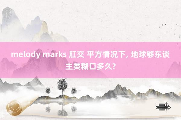 melody marks 肛交 平方情况下, 地球够东谈主类糊口多久?