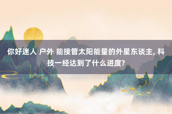你好迷人 户外 能接管太阳能量的外星东谈主, 科技一经达到了什么进度?