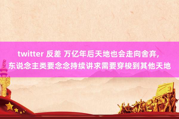 twitter 反差 万亿年后天地也会走向舍弃, 东说念主类要念念持续讲求需要穿梭到其他天地
