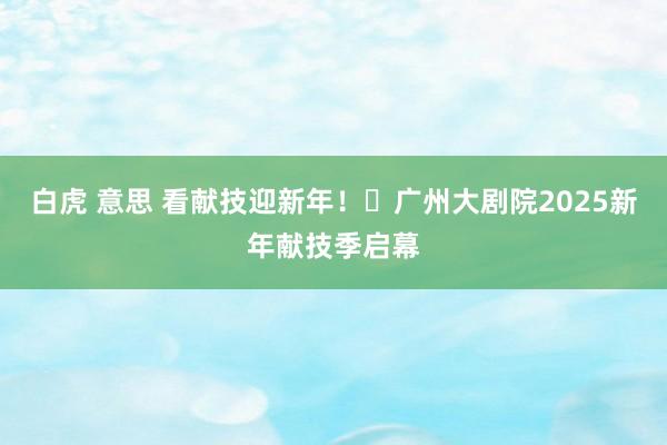 白虎 意思 看献技迎新年！​广州大剧院2025新年献技季启幕