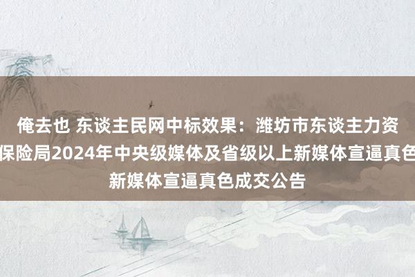 俺去也 东谈主民网中标效果：潍坊市东谈主力资源和社会保险局2024年中央级媒体及省级以上新媒体宣逼真色成交公告