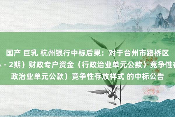 国产 巨乳 杭州银行中标后果：对于台州市路桥区财政局2024年（第5－2期）财政专户资金（行政治业单元公款）竞争性存放样式 的中标公告