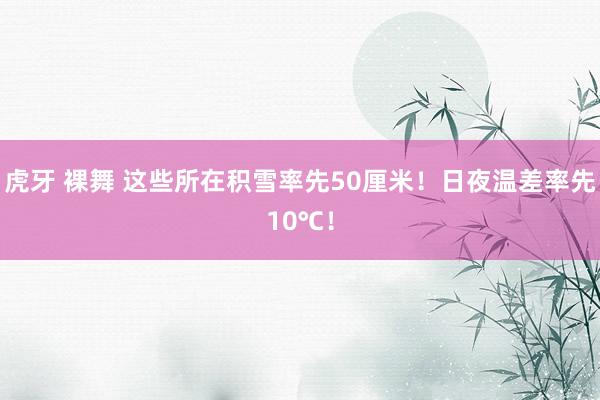虎牙 裸舞 这些所在积雪率先50厘米！日夜温差率先10℃！