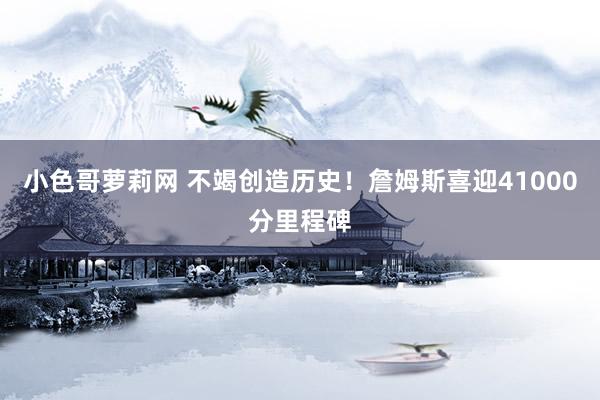 小色哥萝莉网 不竭创造历史！詹姆斯喜迎41000分里程碑