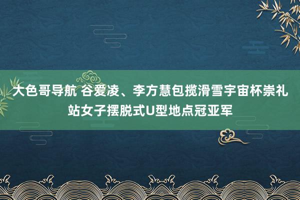 大色哥导航 谷爱凌、李方慧包揽滑雪宇宙杯崇礼站女子摆脱式U型地点冠亚军