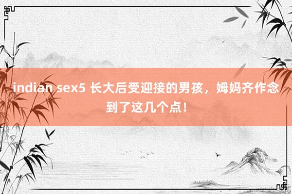 indian sex5 长大后受迎接的男孩，姆妈齐作念到了这几个点！