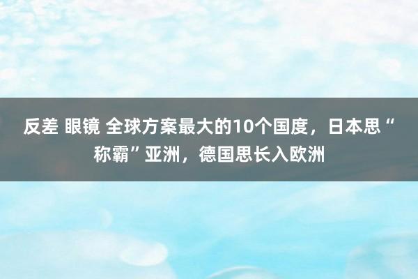 反差 眼镜 全球方案最大的10个国度，日本思“称霸”亚洲，德国思长入欧洲
