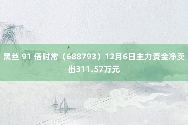 黑丝 91 倍时常（688793）12月6日主力资金净卖出311.57万元