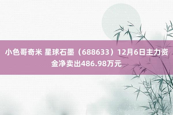 小色哥奇米 星球石墨（688633）12月6日主力资金净卖出486.98万元