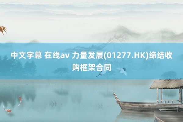 中文字幕 在线av 力量发展(01277.HK)缔结收购框架合同