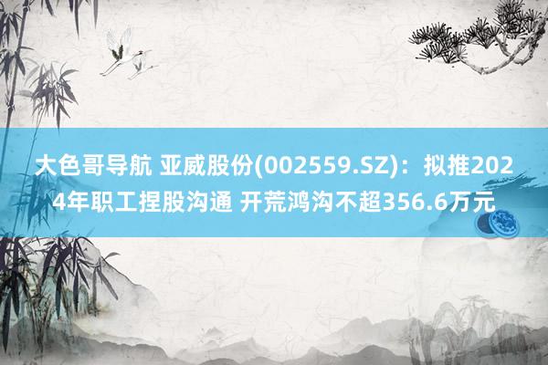 大色哥导航 亚威股份(002559.SZ)：拟推2024年职工捏股沟通 开荒鸿沟不超356.6万元