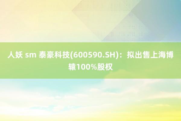 人妖 sm 泰豪科技(600590.SH)：拟出售上海博辕100%股权