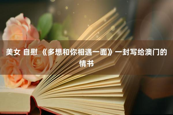 美女 自慰 《多想和你相遇一面》一封写给澳门的情书