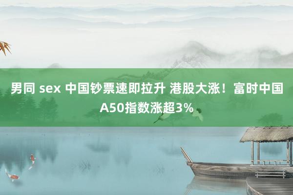 男同 sex 中国钞票速即拉升 港股大涨！富时中国A50指数涨超3%