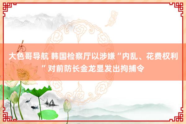 大色哥导航 韩国检察厅以涉嫌“内乱、花费权利”对前防长金龙显发出拘捕令