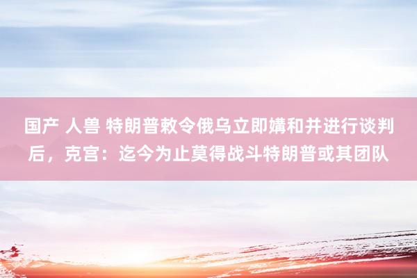 国产 人兽 特朗普敕令俄乌立即媾和并进行谈判后，克宫：迄今为止莫得战斗特朗普或其团队