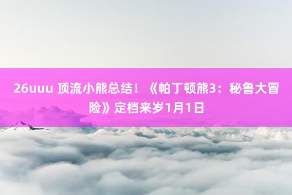 26uuu 顶流小熊总结！《帕丁顿熊3：秘鲁大冒险》定档来岁1月1日