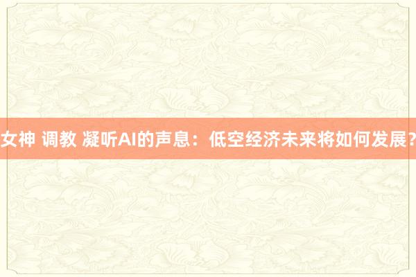 女神 调教 凝听AI的声息：低空经济未来将如何发展？