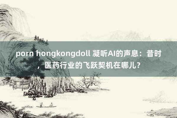 porn hongkongdoll 凝听AI的声息：昔时，医药行业的飞跃契机在哪儿？