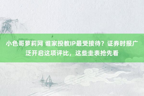 小色哥萝莉网 谁家投教IP最受接待？证券时报广泛开启这项评比，这些圭表抢先看