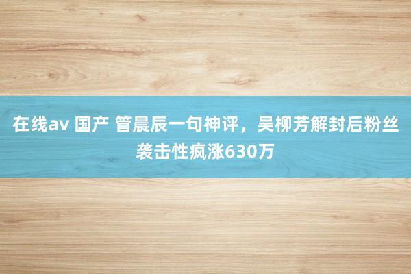 在线av 国产 管晨辰一句神评，吴柳芳解封后粉丝袭击性疯涨630万