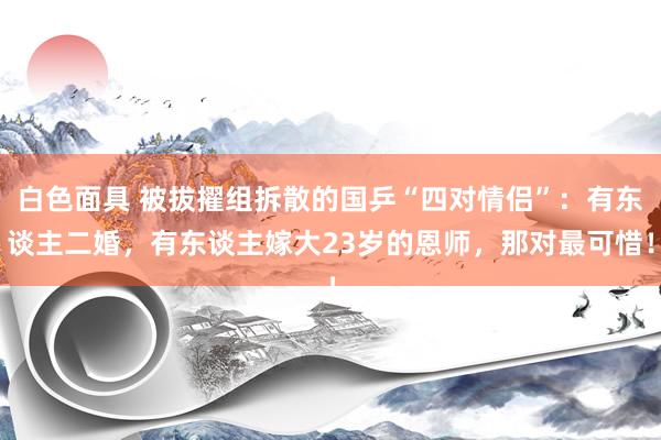 白色面具 被拔擢组拆散的国乒“四对情侣”：有东谈主二婚，有东谈主嫁大23岁的恩师，那对最可惜！