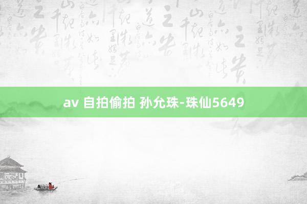 av 自拍偷拍 孙允珠-珠仙5649