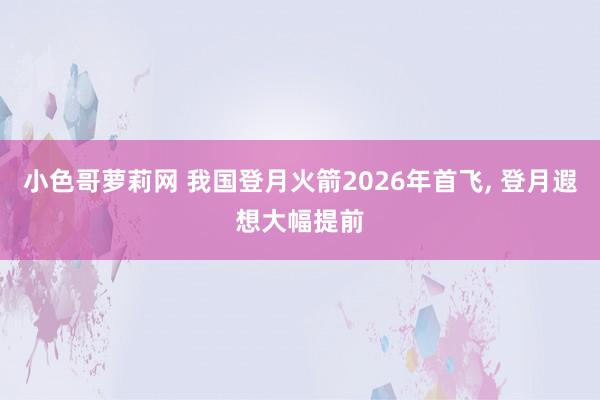 小色哥萝莉网 我国登月火箭2026年首飞, 登月遐想大幅提前