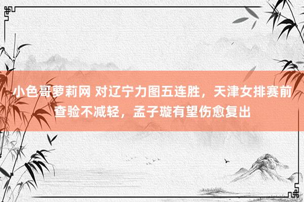 小色哥萝莉网 对辽宁力图五连胜，天津女排赛前查验不减轻，孟子璇有望伤愈复出