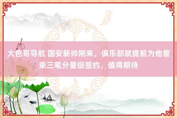 大色哥导航 国安新帅刚来，俱乐部就提前为他管束三笔分量级签约，值得期待