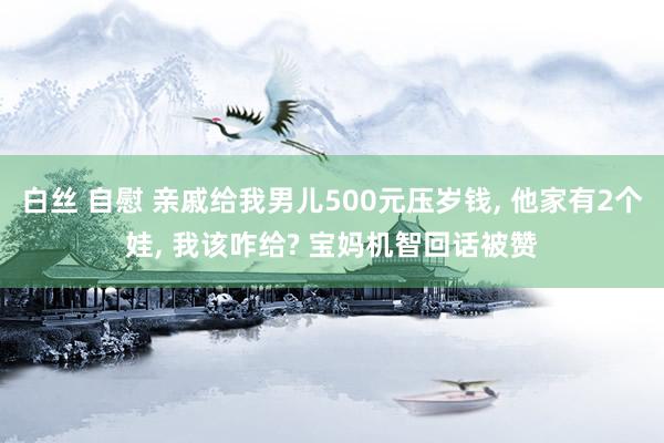白丝 自慰 亲戚给我男儿500元压岁钱, 他家有2个娃, 我该咋给? 宝妈机智回话被赞