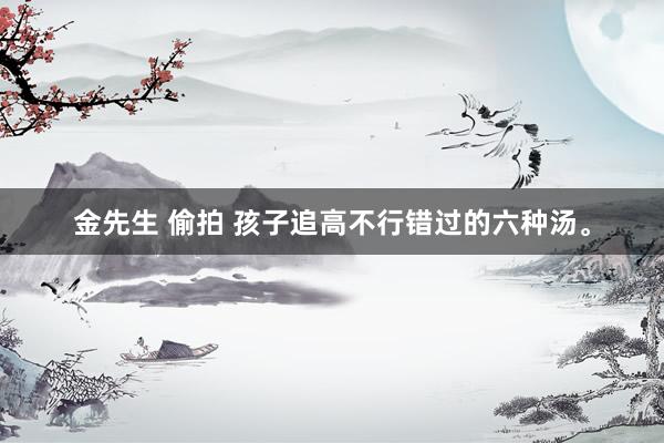 金先生 偷拍 孩子追高不行错过的六种汤。
