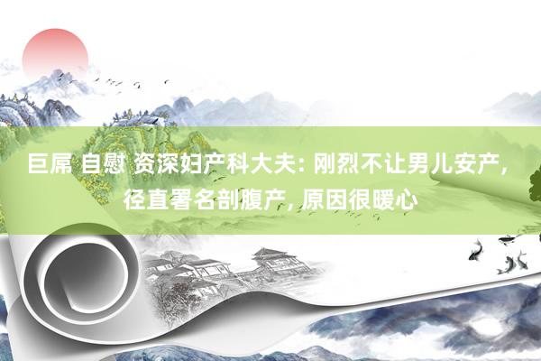 巨屌 自慰 资深妇产科大夫: 刚烈不让男儿安产, 径直署名剖腹产, 原因很暖心