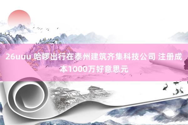 26uuu 哈啰出行在泰州建筑齐集科技公司 注册成本1000万好意思元